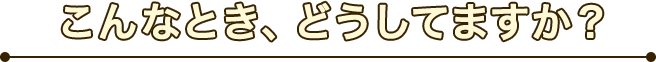 こんなとき、どうしてますか？